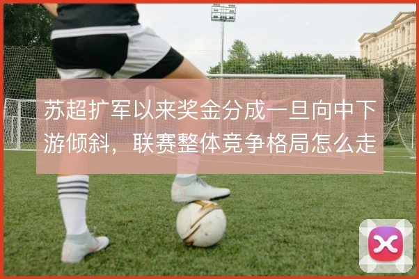 苏超扩军以来奖金分成一旦向中下游倾斜，联赛整体竞争格局怎么走