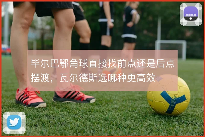 毕尔巴鄂角球直接找前点还是后点摆渡，瓦尔德斯选哪种更高效