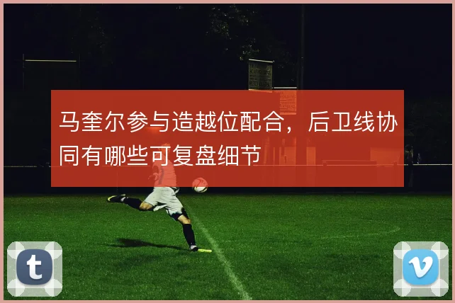 马奎尔参与造越位配合,后卫线协同有哪些可复盘细节