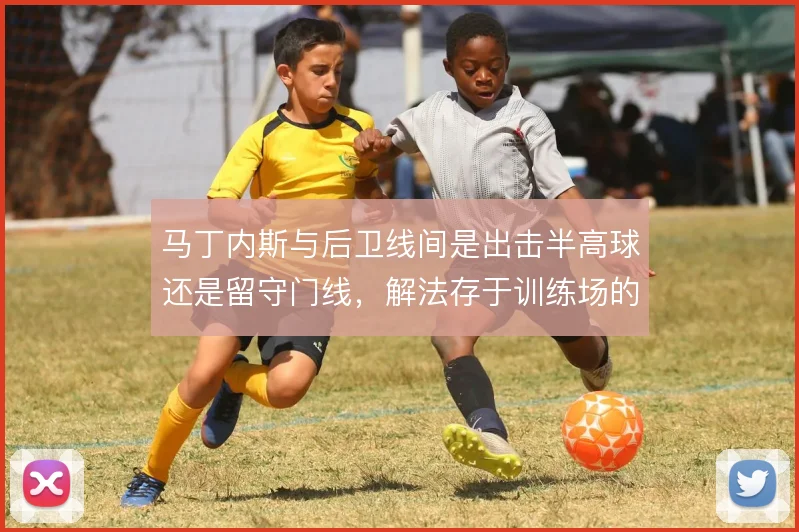 马丁内斯与后卫线间是出击半高球还是留守门线，解法存于训练场的传跑暗号