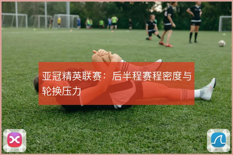 亚冠精英联赛：后半程赛程密度与轮换压力