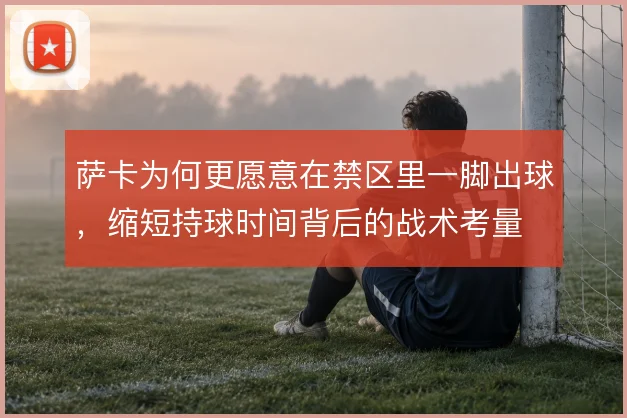 萨卡为何更愿意在禁区里一脚出球，缩短持球时间背后的战术考量