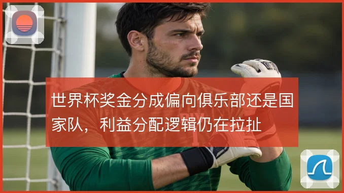 世界杯奖金分成偏向俱乐部还是国家队，利益分配逻辑仍在拉扯
