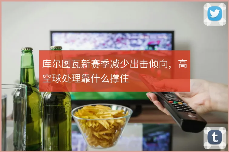 库尔图瓦新赛季减少出击倾向,高空球处理靠什么撑住
