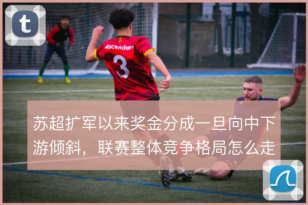 苏超扩军以来奖金分成一旦向中下游倾斜，联赛整体竞争格局怎么走