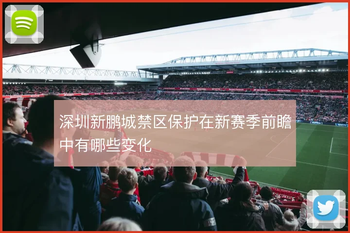 深圳新鹏城禁区保护在新赛季前瞻中有哪些变化