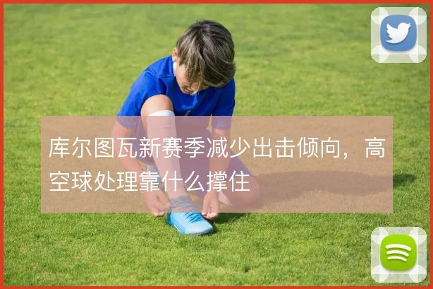 库尔图瓦新赛季减少出击倾向,高空球处理靠什么撑住