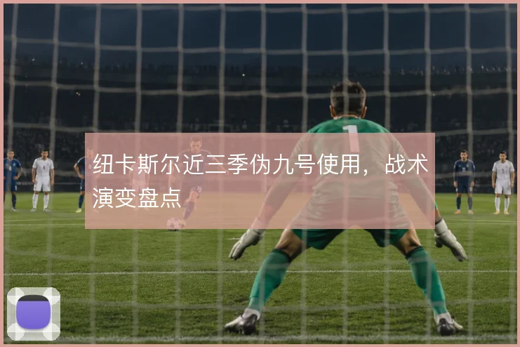 纽卡斯尔近三季伪九号使用，战术演变盘点