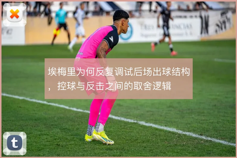 埃梅里为何反复调试后场出球结构，控球与反击之间的取舍逻辑