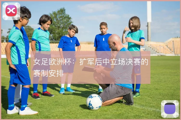 女足欧洲杯：扩军后中立场决赛的赛制安排