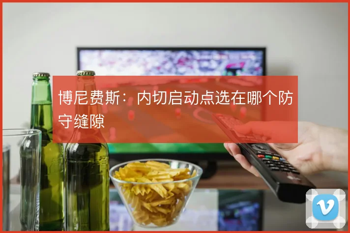 博尼费斯：内切启动点选在哪个防守缝隙