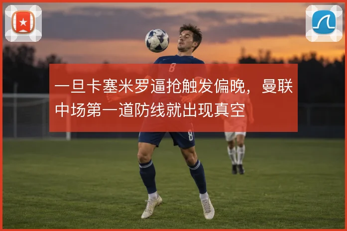 一旦卡塞米罗逼抢触发偏晚，曼联中场第一道防线就出现真空