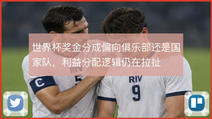 世界杯奖金分成偏向俱乐部还是国家队，利益分配逻辑仍在拉扯