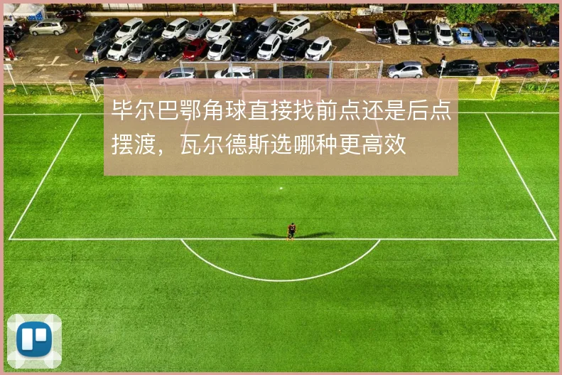 毕尔巴鄂角球直接找前点还是后点摆渡，瓦尔德斯选哪种更高效
