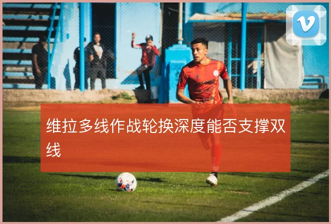 维拉多线作战轮换深度能否支撑双线