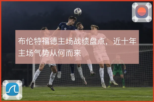 布伦特福德主场战绩盘点，近十年主场气势从何而来