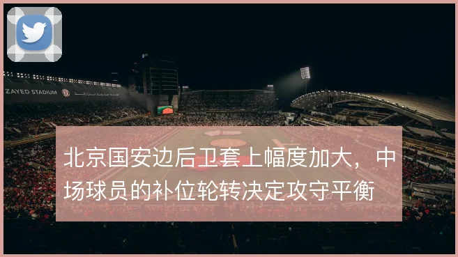 北京国安边后卫套上幅度加大，中场球员的补位轮转决定攻守平衡
