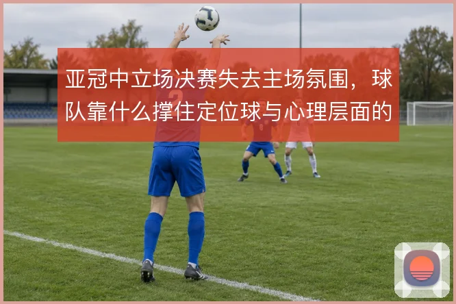 亚冠中立场决赛失去主场氛围，球队靠什么撑住定位球与心理层面的博弈