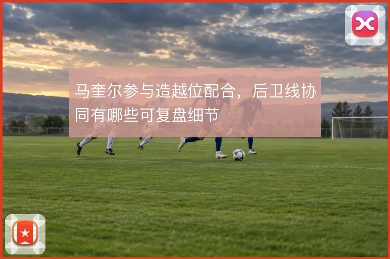 马奎尔参与造越位配合，后卫线协同有哪些可复盘细节